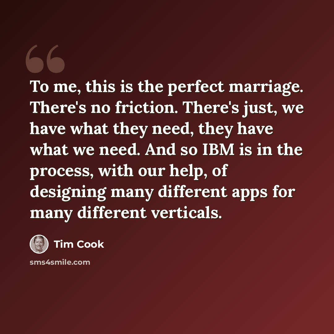“To me, this is the perfect marriage. There's no friction. There's just, we have what they need, they have what we need. And so IBM is in the process, with our help, of designing many different apps for many different verticals.” quote by Tim Cook