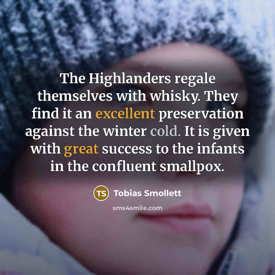 “The Highlanders regale themselves with whisky. They find it an excellent preservation against the winter cold. It is given with great success to the infants in the confluent smallpox.” quote by Tobias Smollett