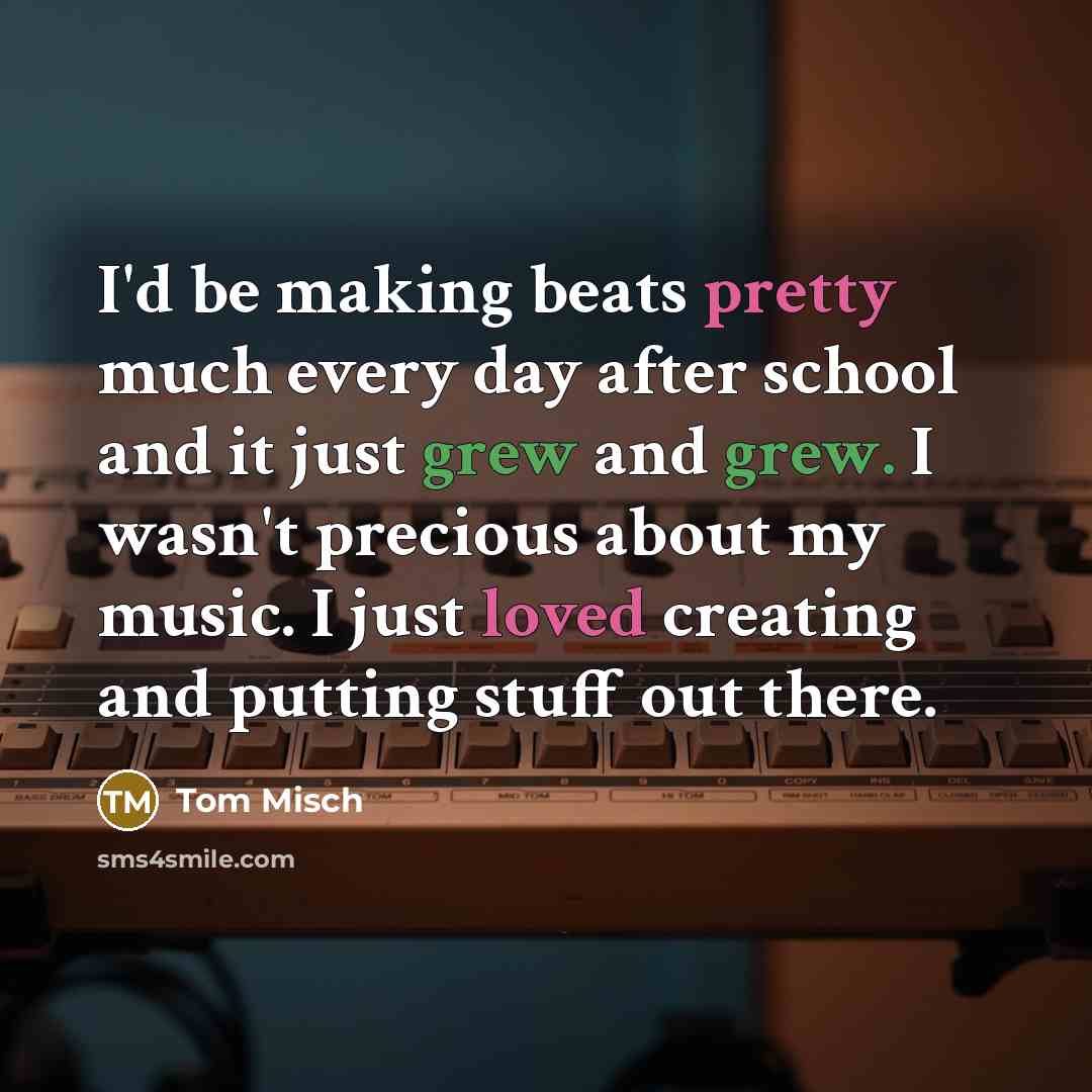 “I'd be making beats pretty much every day after school and it just grew and grew. I wasn't precious about my music. I just loved creating and putting stuff out there.” quote by Tom Misch
