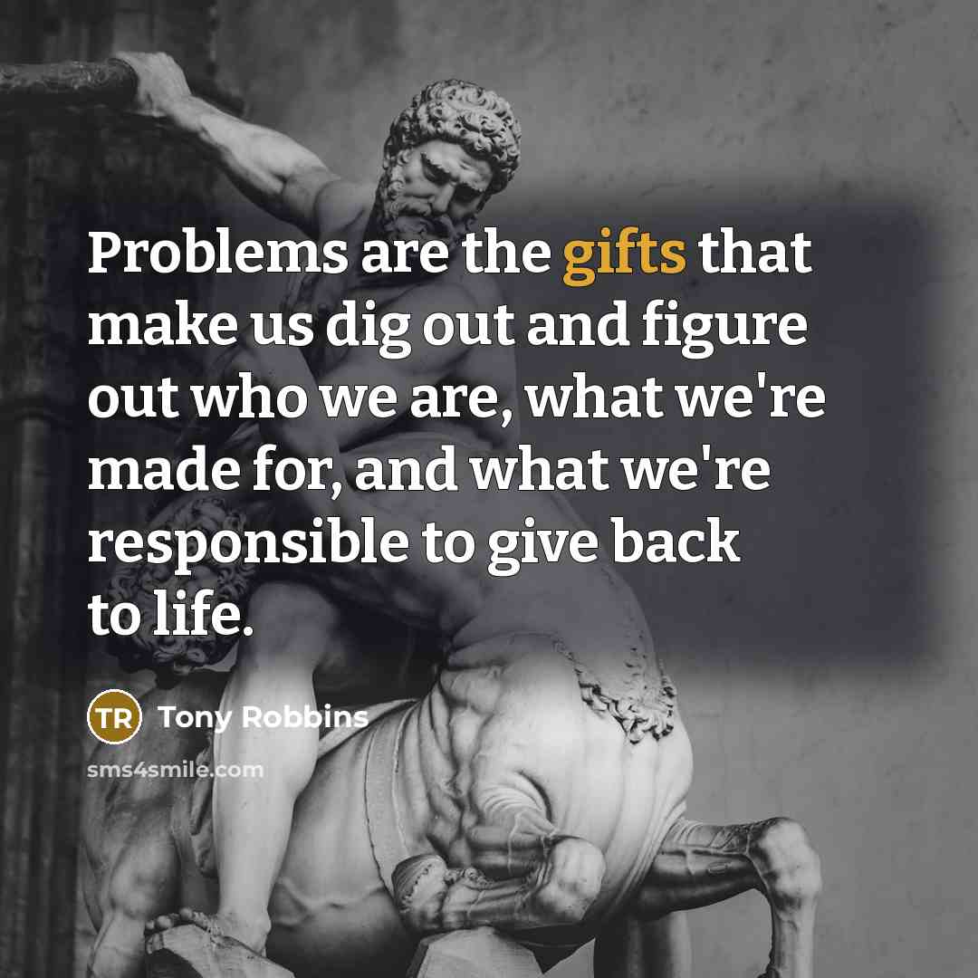 “Problems are the gifts that make us dig out and figure out who we are, what we're made for, and what we're responsible to give back to life.” quote by Tony Robbins