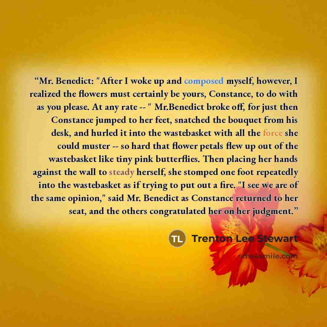 “Mr. Benedict: "After I woke up and composed myself, however, I realized the flowers must certainly be yours, Constance, to do with as you please. At any rate -- " Mr.Benedict broke off, for just then Constance jumped to her feet, snatched the bouquet from his desk, and hurled it into the…” quote by Trenton Lee Stewart