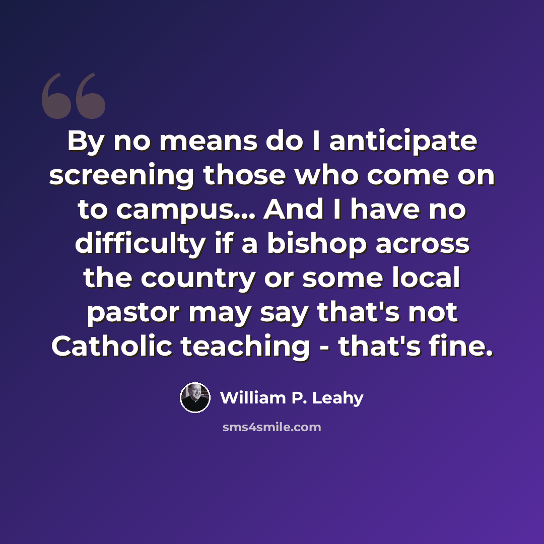 “By no means do I anticipate screening those who come on to campus... And I have no difficulty if a bishop across the country or some local pastor may say that's not Catholic teaching - that's fine.” quote by William P. Leahy