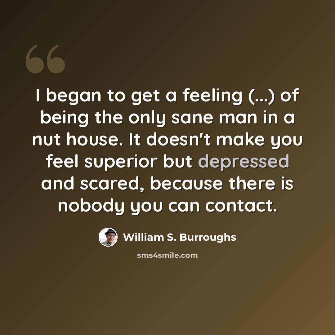 “I began to get a feeling (...) of being the only sane man in a nut house. It doesn't make you feel superior but depressed and scared, because there is nobody you can contact.” quote by William S. Burroughs