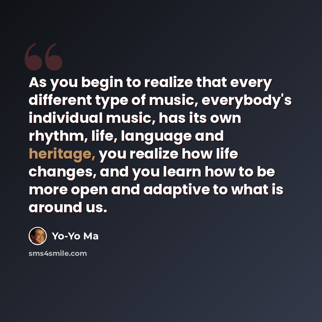 “As you begin to realize that every different type of music, everybody's individual music, has its own rhythm, life, language and heritage, you realize how life changes, and you learn how to be more open and adaptive to what is around us.” quote by Yo-Yo Ma