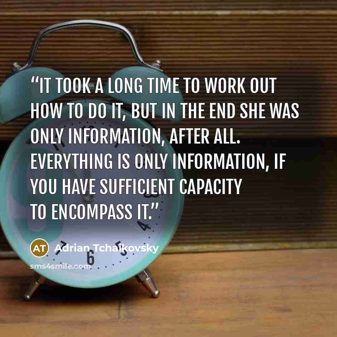 “It took a long time to work out how to do it, but in the end she was only information, after all. Everything is only information, if you have sufficient capacity to encompass it.” quote by Adrian Tchaikovsky