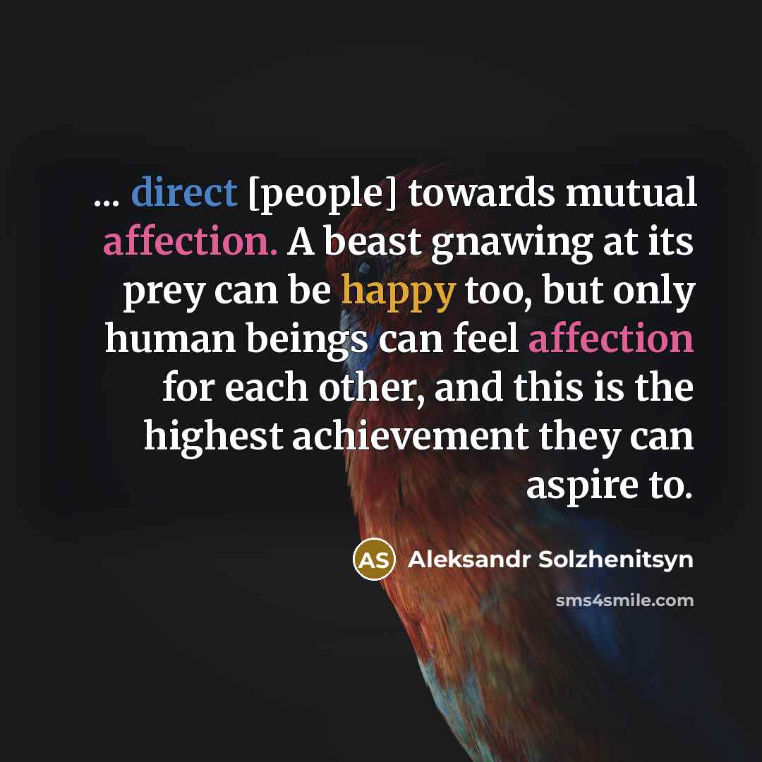 “... direct [people] towards mutual affection. A beast gnawing at its prey can be happy too, but only human beings can feel affection for each other, and this is the highest achievement they can aspire to.” quote by Aleksandr Solzhenitsyn