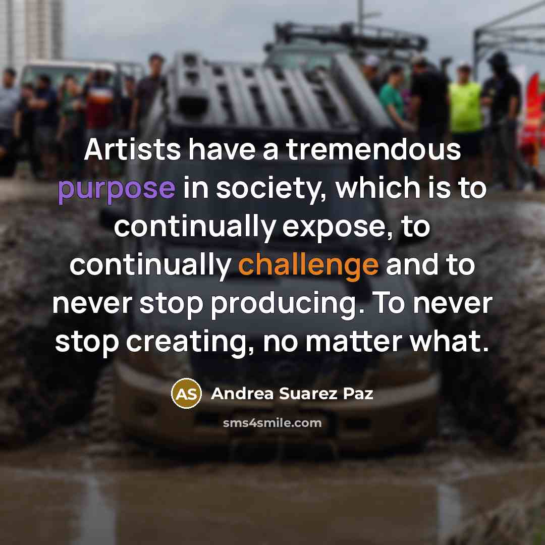 “Artists have a tremendous purpose in society, which is to continually expose, to continually challenge and to never stop producing. To never stop creating, no matter what.” quote by Andrea Suarez Paz