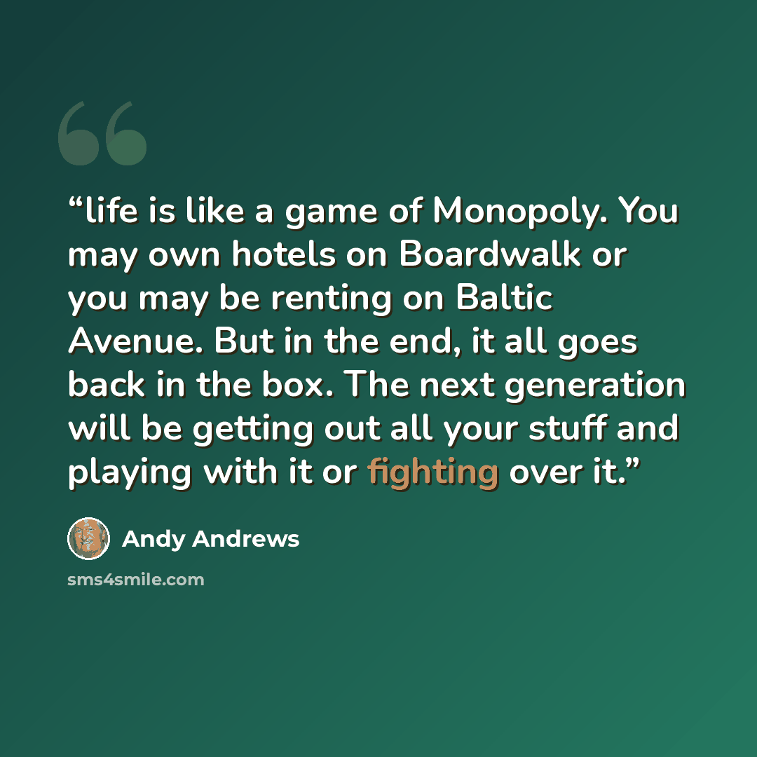 “life is like a game of Monopoly. You may own hotels on Boardwalk or you may be renting on Baltic Avenue. But in the end, it all goes back in the box. The next generation will be getting out all your stuff and playing with it or fighting over it.” quote by Andy Andrews