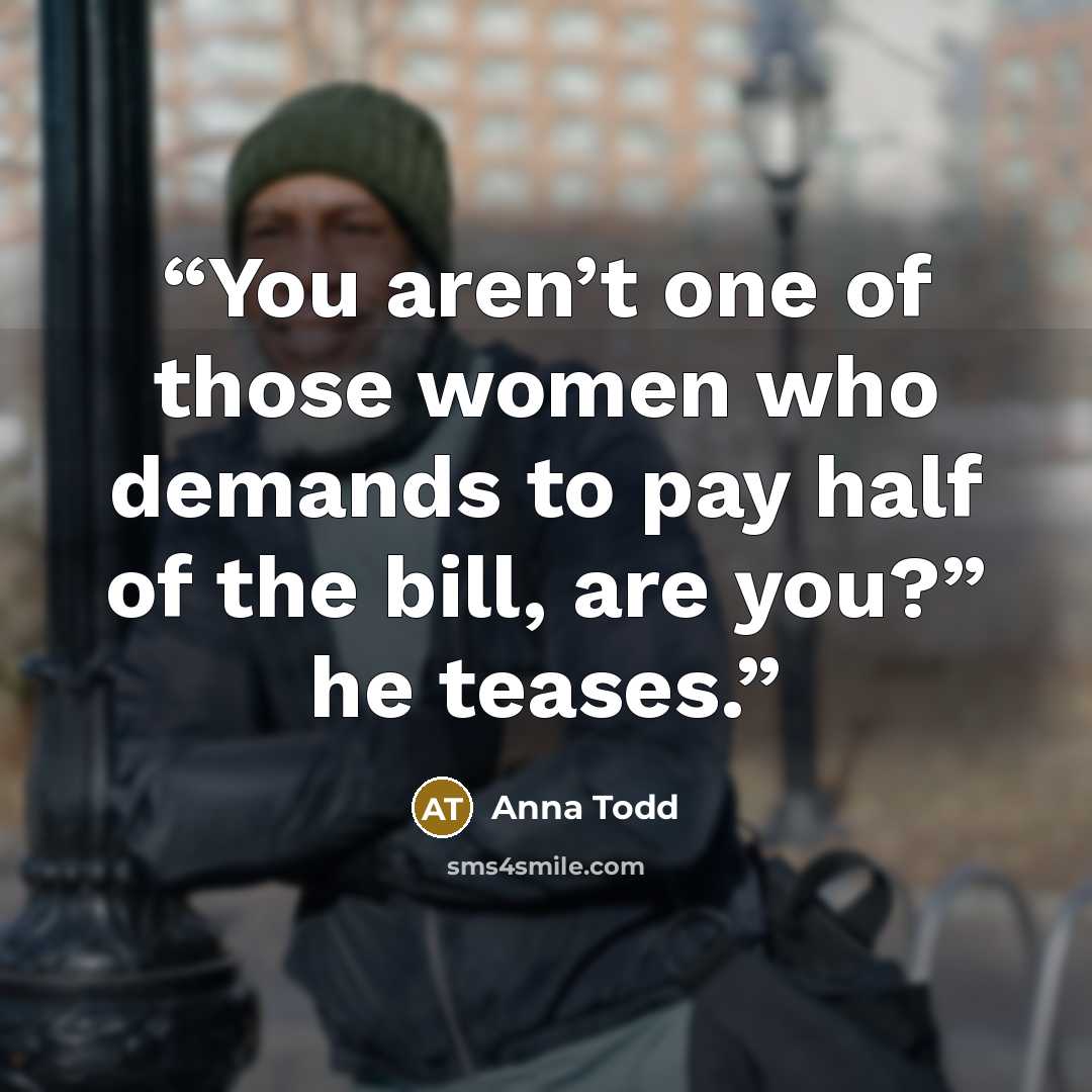 “You aren’t one of those women who demands to pay half of the bill, are you?” he teases.” quote by Anna Todd