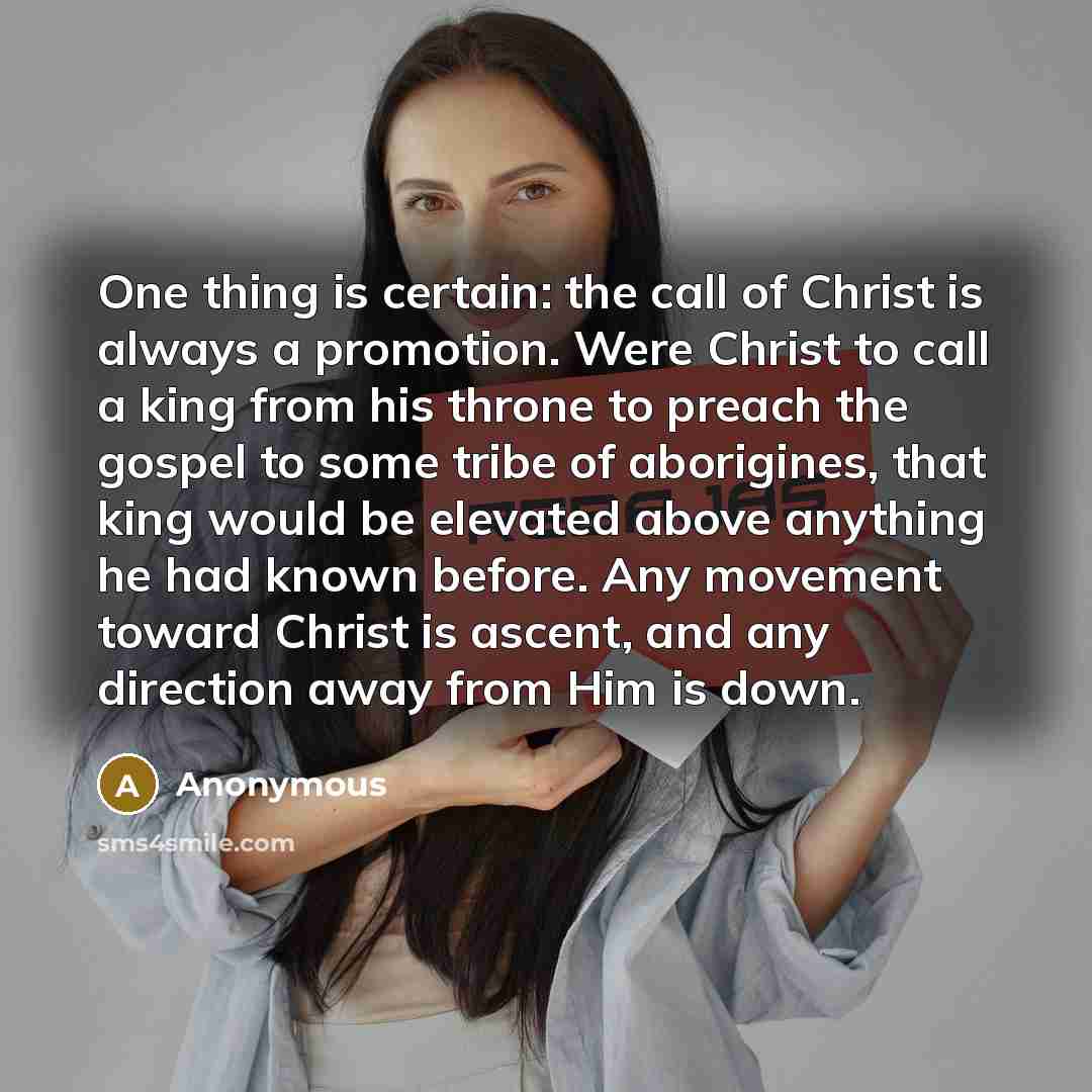“One thing is certain: the call of Christ is always a promotion. Were Christ to call a king from his throne to preach the gospel to some tribe of aborigines, that king would be elevated above anything he had known before. Any movement toward Christ is ascent, and any direction away from Him is down.” quote by Anonymous