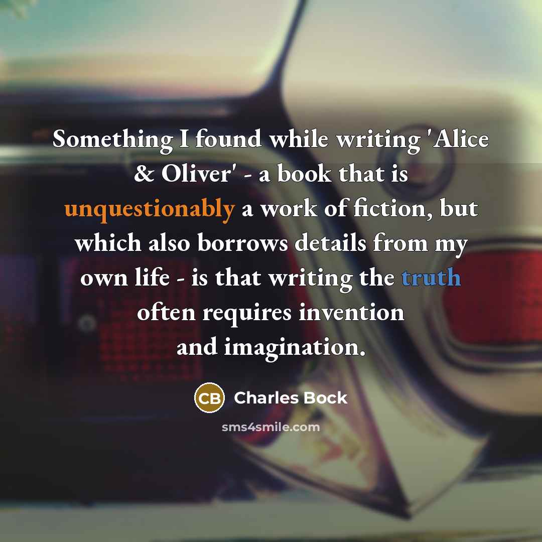 “Something I found while writing 'Alice & Oliver' - a book that is unquestionably a work of fiction, but which also borrows details from my own life - is that writing the truth often requires invention and imagination.” quote by Charles Bock