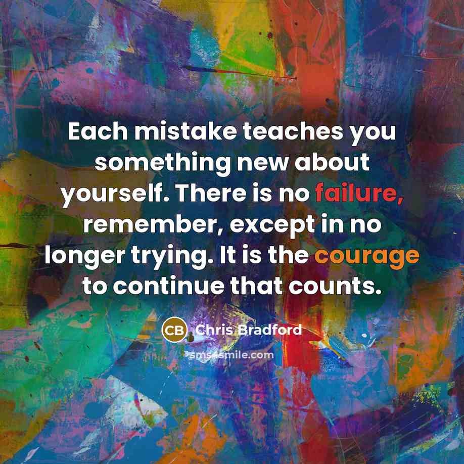 “Each mistake teaches you something new about yourself. There is no failure, remember, except in no longer trying. It is the courage to continue that counts.” quote by Chris Bradford