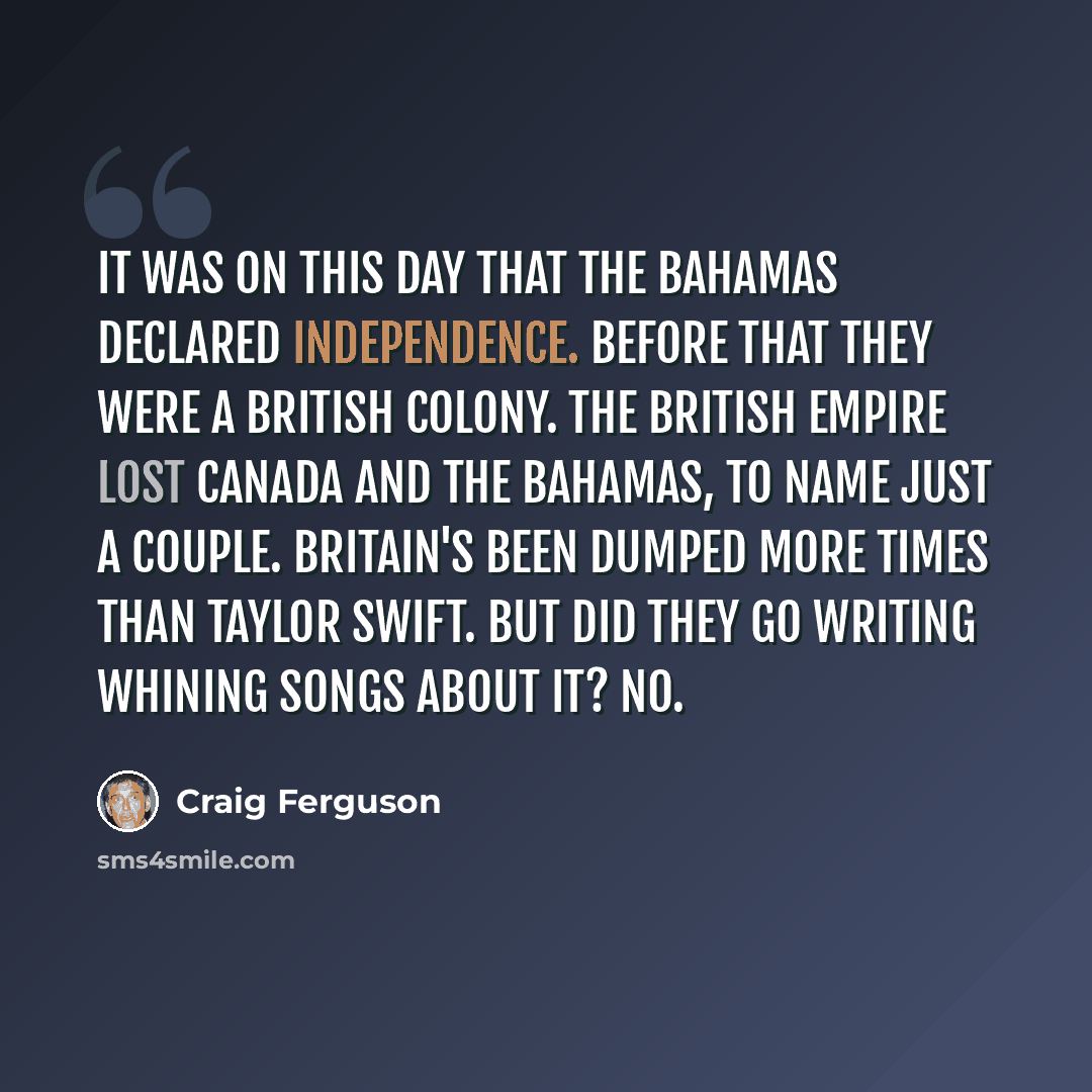 “It was on this day that the Bahamas declared independence. Before that they were a British colony. The British Empire lost Canada and the Bahamas, to name just a couple. Britain's been dumped more times than Taylor Swift. But did they go writing whining songs about it? No.” quote by Craig Ferguson