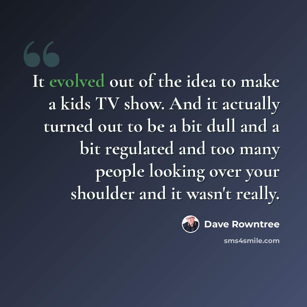 “It evolved out of the idea to make a kids TV show. And it actually turned out to be a bit dull and a bit regulated and too many people looking over your shoulder and it wasn't really.” quote by Dave Rowntree