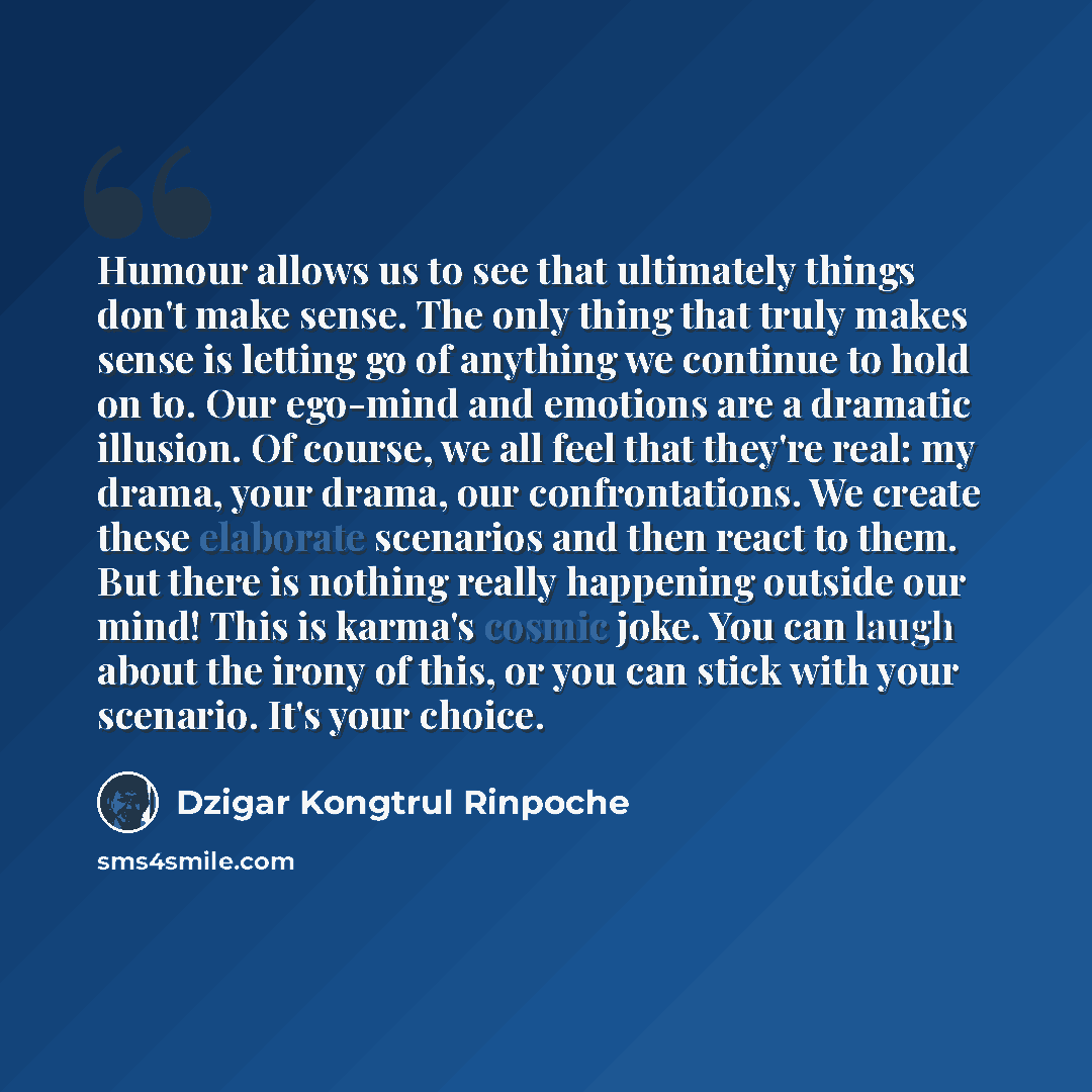 “Humour allows us to see that ultimately things don't make sense. The only thing that truly makes sense is letting go of anything we continue to hold on to. Our ego-mind and emotions are a dramatic illusion. Of course, we all feel that they're real: my drama, your drama, our confrontations. We…” quote by Dzigar Kongtrul Rinpoche
