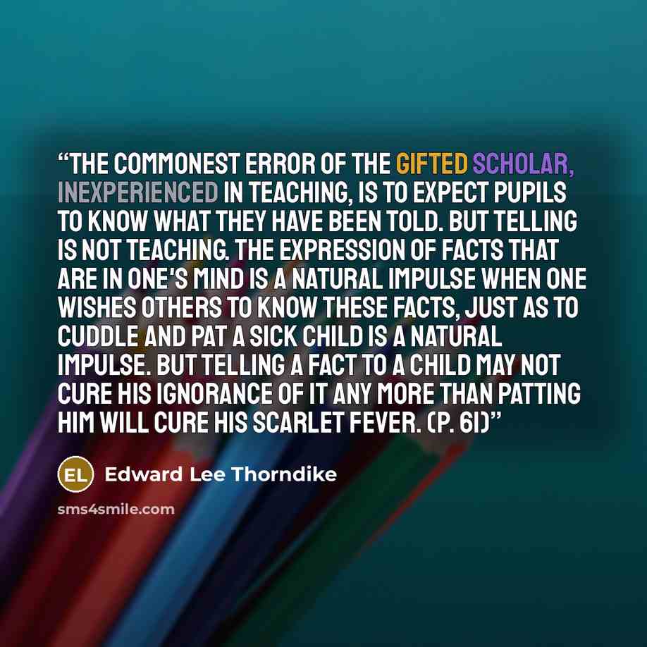 “The commonest error of the gifted scholar, inexperienced in teaching, is to expect pupils to know what they have been told. But telling is not teaching. The expression of facts that are in one's mind is a natural impulse when one wishes others to know these facts, just as to cuddle and pat a sick…” quote by Edward Lee Thorndike
