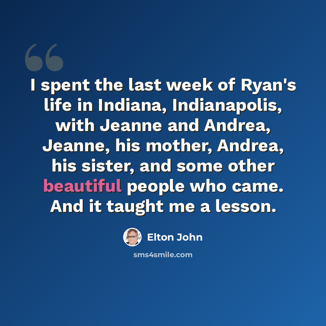 “I spent the last week of Ryan's life in Indiana, Indianapolis, with Jeanne and Andrea, Jeanne, his mother, Andrea, his sister, and some other beautiful people who came. And it taught me a lesson.” quote by Elton John