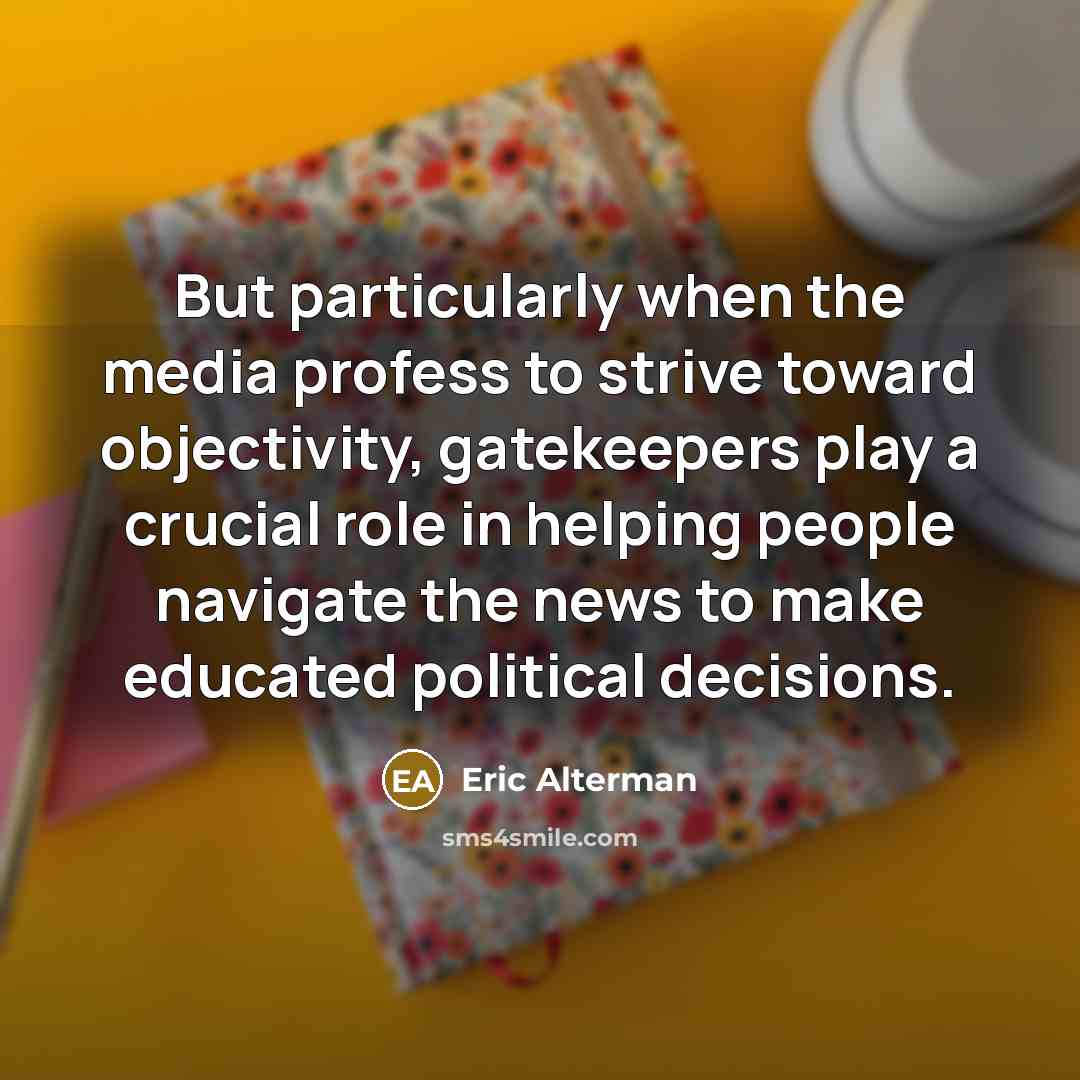 “But particularly when the media profess to strive toward objectivity, gatekeepers play a crucial role in helping people navigate the news to make educated political decisions.” quote by Eric Alterman