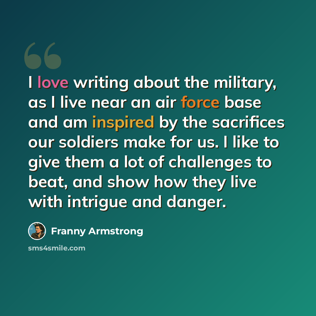 “I love writing about the military, as I live near an air force base and am inspired by the sacrifices our soldiers make for us. I like to give them a lot of challenges to beat, and show how they live with intrigue and danger.” quote by Franny Armstrong