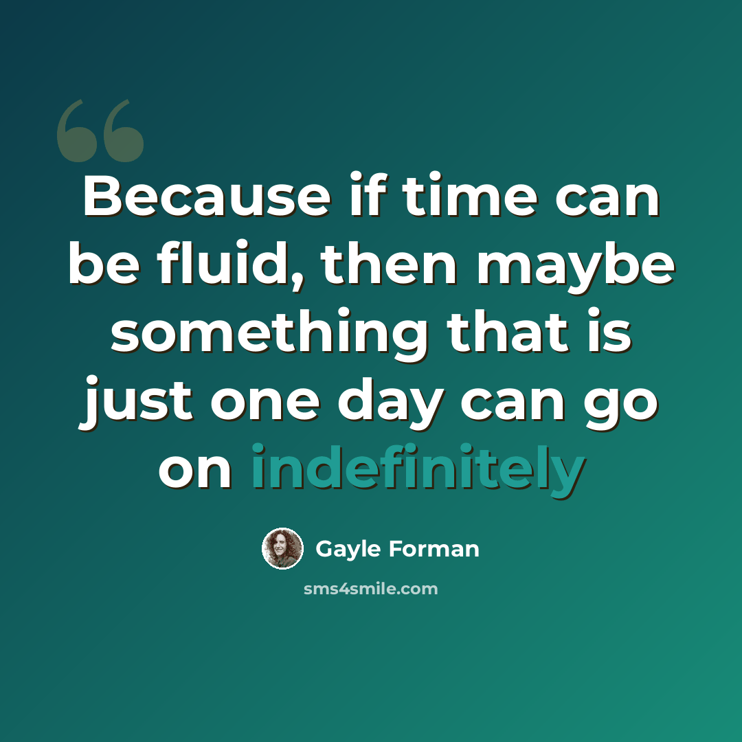 “Because if time can be fluid, then maybe something that is just one day can go on indefinitely” quote by Gayle Forman