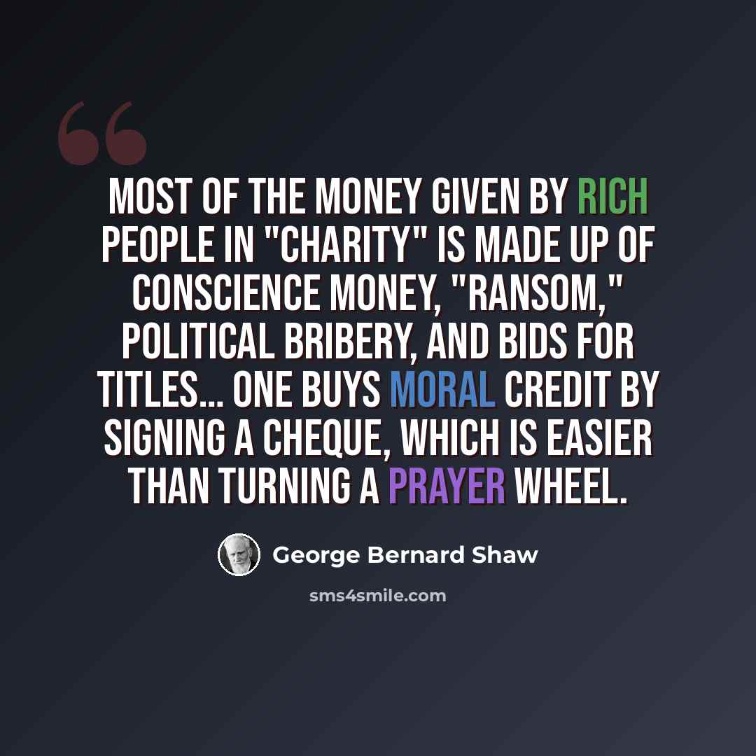 “Most of the money given by rich people in "charity" is made up of conscience money, "ransom," political bribery, and bids for titles… One buys moral credit by signing a cheque, which is easier than turning a prayer wheel.” quote by George Bernard Shaw