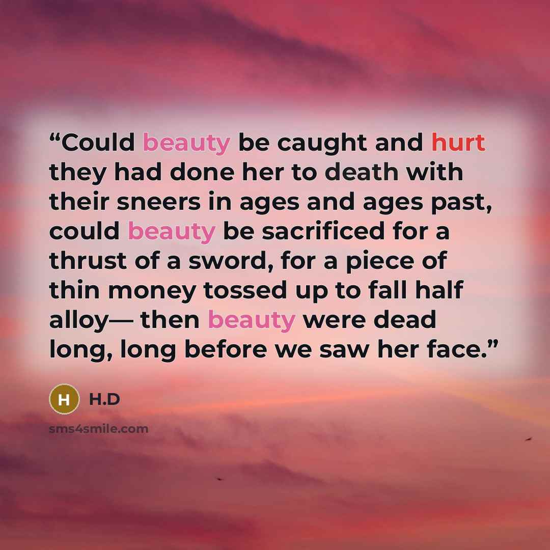 “Could beauty be caught and hurt they had done her to death with their sneers in ages and ages past, could beauty be sacrificed for a thrust of a sword, for a piece of thin money tossed up to fall half alloy— then beauty were dead long, long before we saw her face.” quote by H.D