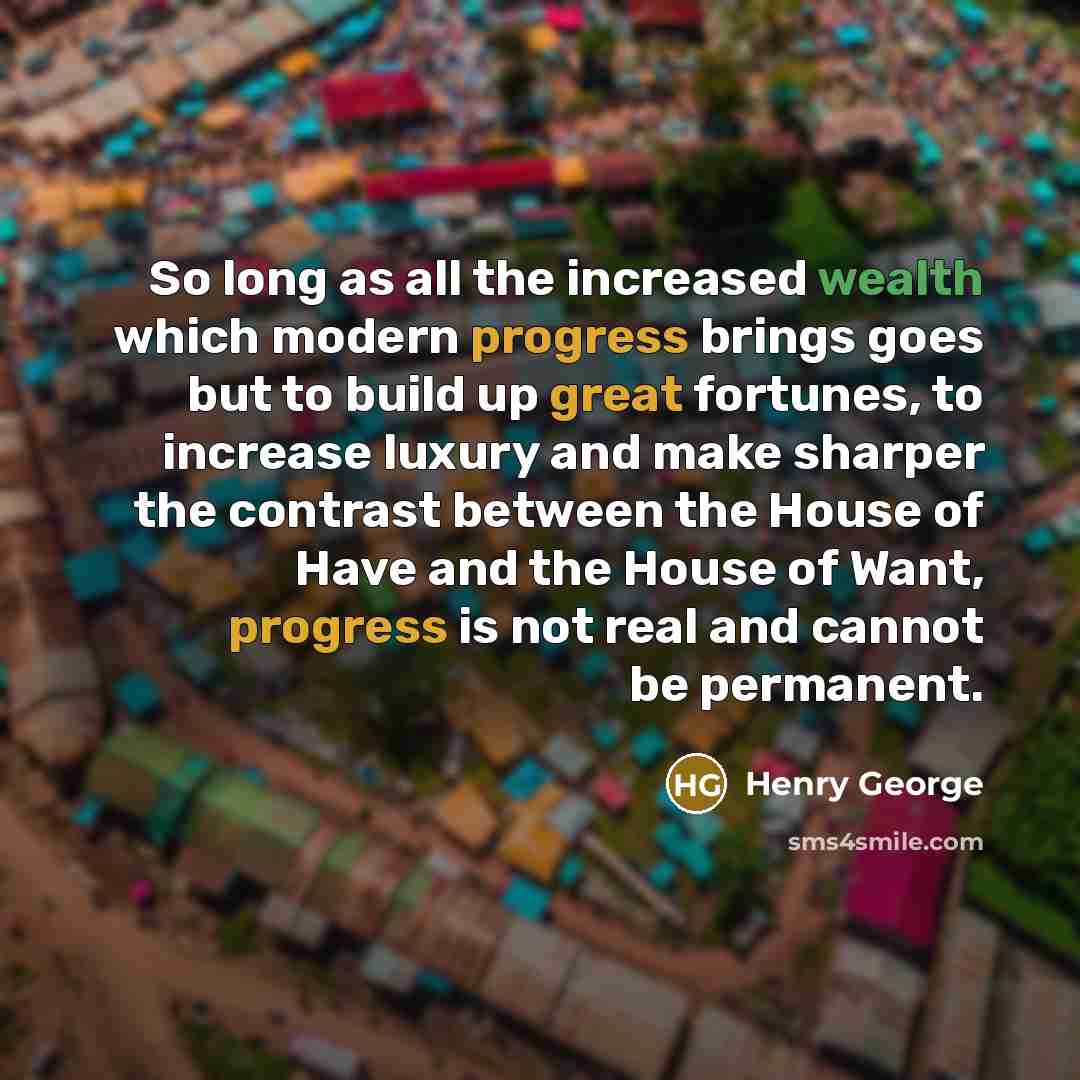 “So long as all the increased wealth which modern progress brings goes but to build up great fortunes, to increase luxury and make sharper the contrast between the House of Have and the House of Want, progress is not real and cannot be permanent.” quote by Henry George