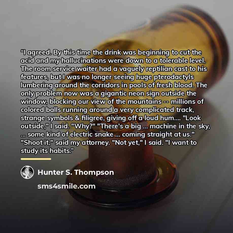 “I agreed. By this time the drink was beginning to cut the acid and my hallucinations were down to a tolerable level. The room service waiter had a vaguely reptilian cast to his features, but I was no longer seeing huge pterodactyls lumbering around the corridors in pools of fresh blood. The only…” quote by Hunter S. Thompson