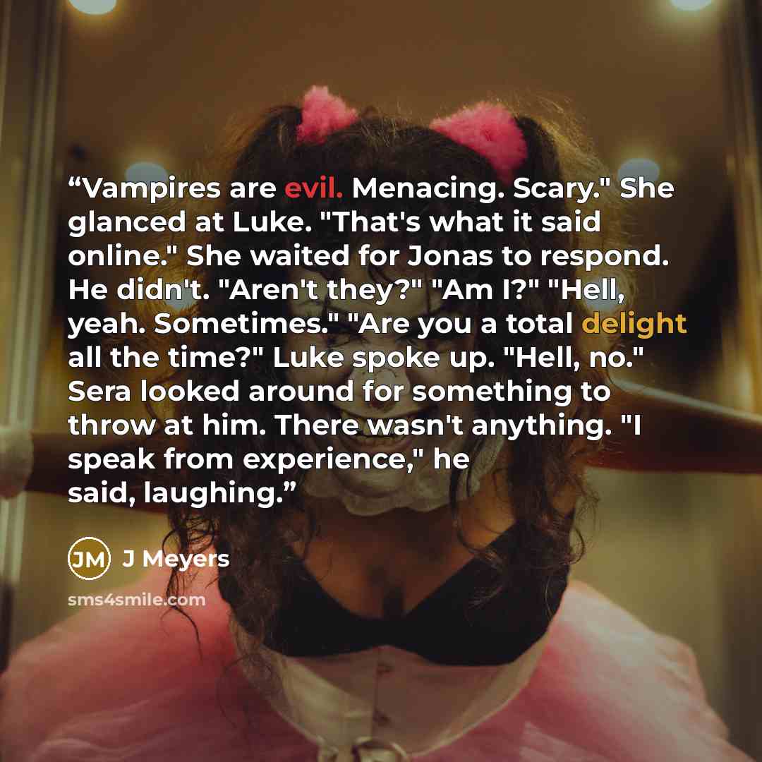 “Vampires are evil. Menacing. Scary." She glanced at Luke. "That's what it said online." She waited for Jonas to respond. He didn't. "Aren't they?" "Am I?" "Hell, yeah. Sometimes." "Are you a total delight all the time?" Luke spoke up. "Hell, no." Sera looked around for something to throw at him…” quote by J Meyers