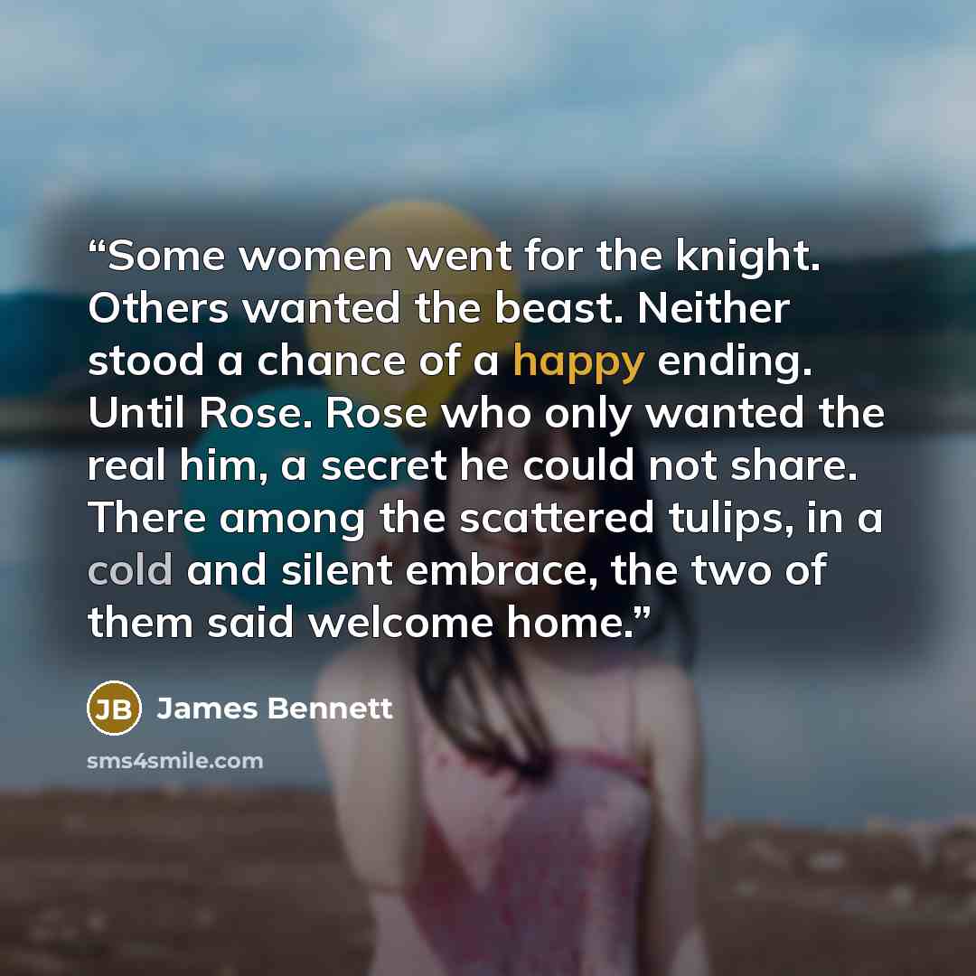 “Some women went for the knight. Others wanted the beast. Neither stood a chance of a happy ending. Until Rose. Rose who only wanted the real him, a secret he could not share. There among the scattered tulips, in a cold and silent embrace, the two of them said welcome home.” quote by James Bennett