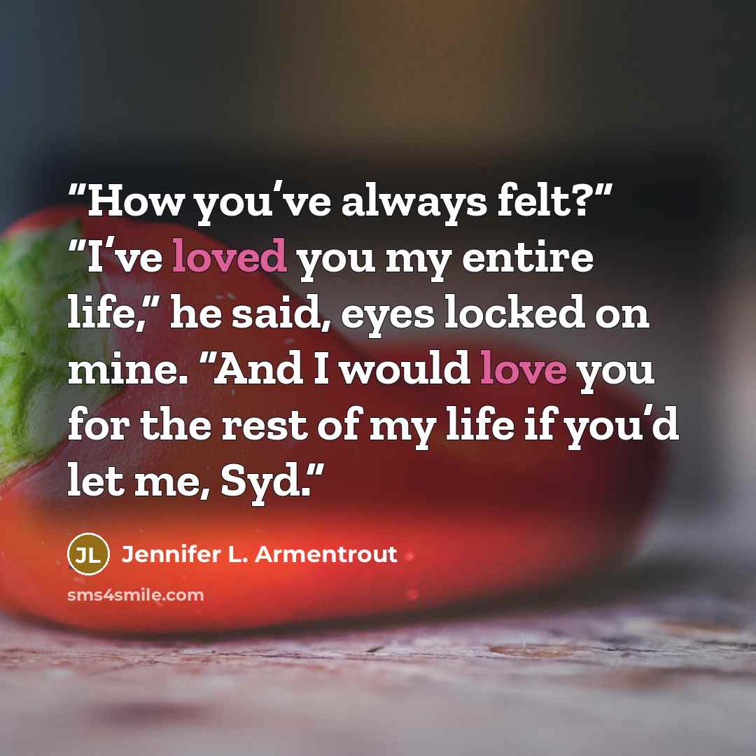 “How you’ve always felt?” “I’ve loved you my entire life,” he said, eyes locked on mine. “And I would love you for the rest of my life if you’d let me, Syd.” quote by Jennifer L. Armentrout