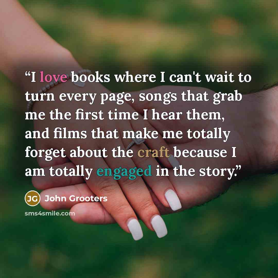 “I love books where I can't wait to turn every page, songs that grab me the first time I hear them, and films that make me totally forget about the craft because I am totally engaged in the story.” quote by John Grooters