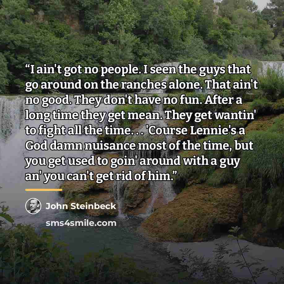 “I ain't got no people. I seen the guys that go around on the ranches alone. That ain't no good. They don't have no fun. After a long time they get mean. They get wantin' to fight all the time. . . 'Course Lennie's a God damn nuisance most of the time, but you get used to goin' around with a guy…” quote by John Steinbeck