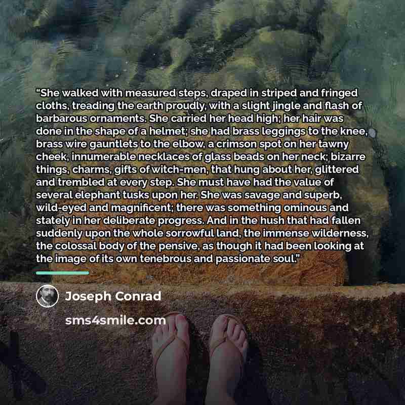 “She walked with measured steps, draped in striped and fringed cloths, treading the earth proudly, with a slight jingle and flash of barbarous ornaments. She carried her head high; her hair was done in the shape of a helmet; she had brass leggings to the knee, brass wire gauntlets to the elbow, a…” quote by Joseph Conrad