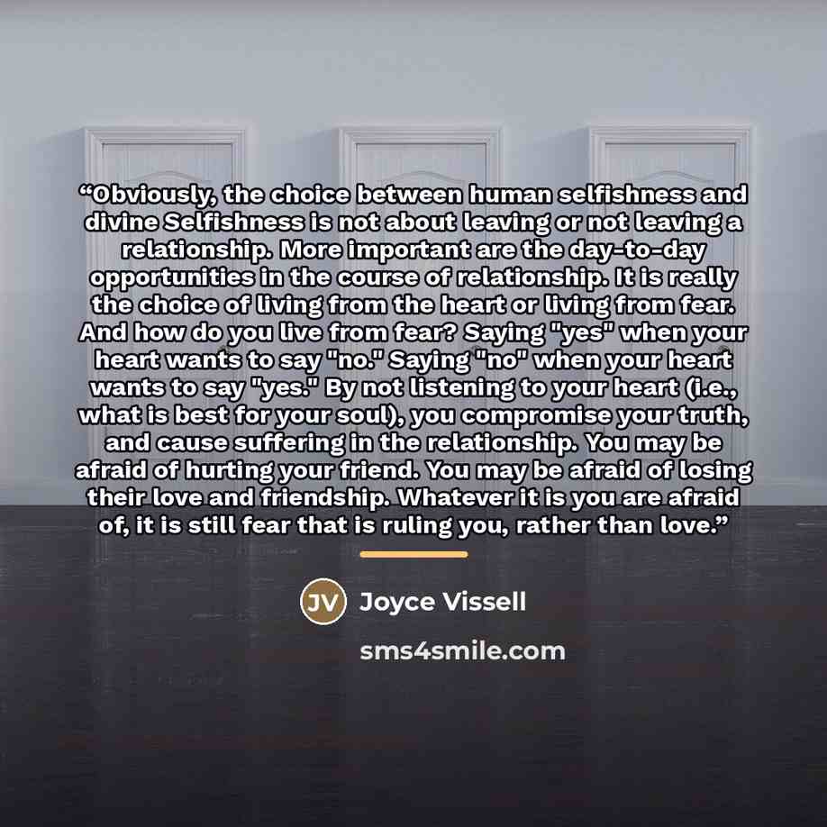 “Obviously, the choice between human selfishness and divine Selfishness is not about leaving or not leaving a relationship. More important are the day-to-day opportunities in the course of relationship. It is really the choice of living from the heart or living from fear. And how do you live from…” quote by Joyce Vissell