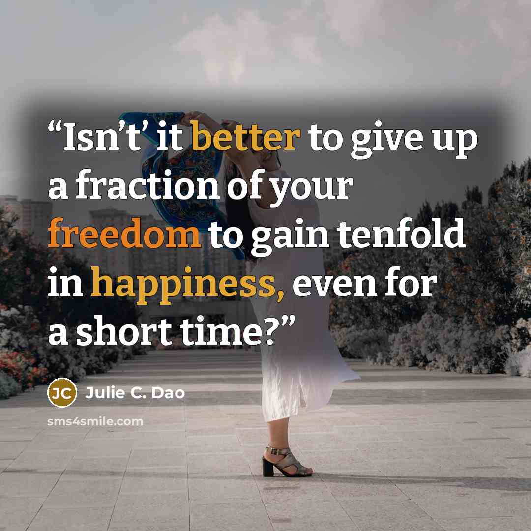 “Isn’t’ it better to give up a fraction of your freedom to gain tenfold in happiness, even for a short time?” quote by Julie C. Dao