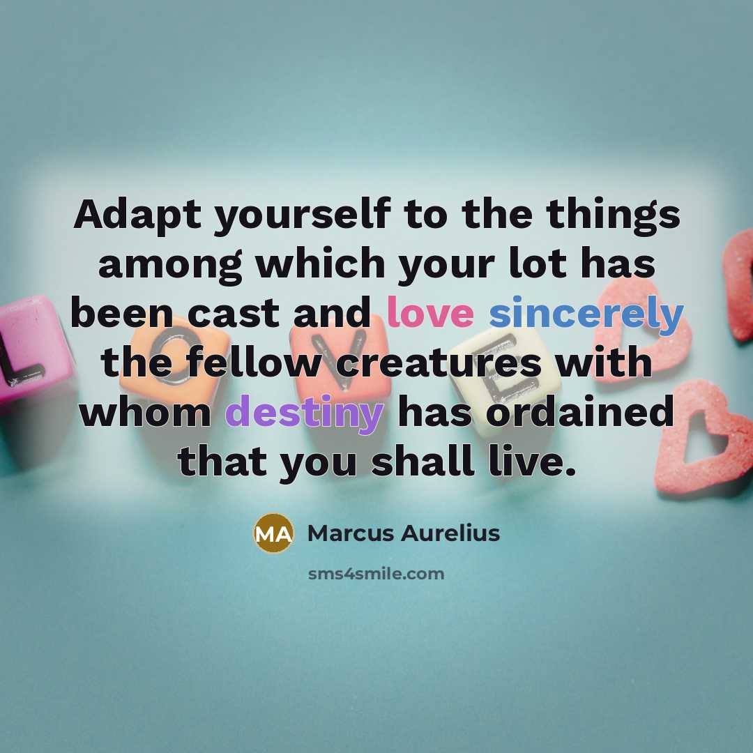 “Adapt yourself to the things among which your lot has been cast and love sincerely the fellow creatures with whom destiny has ordained that you shall live.” quote by Marcus Aurelius