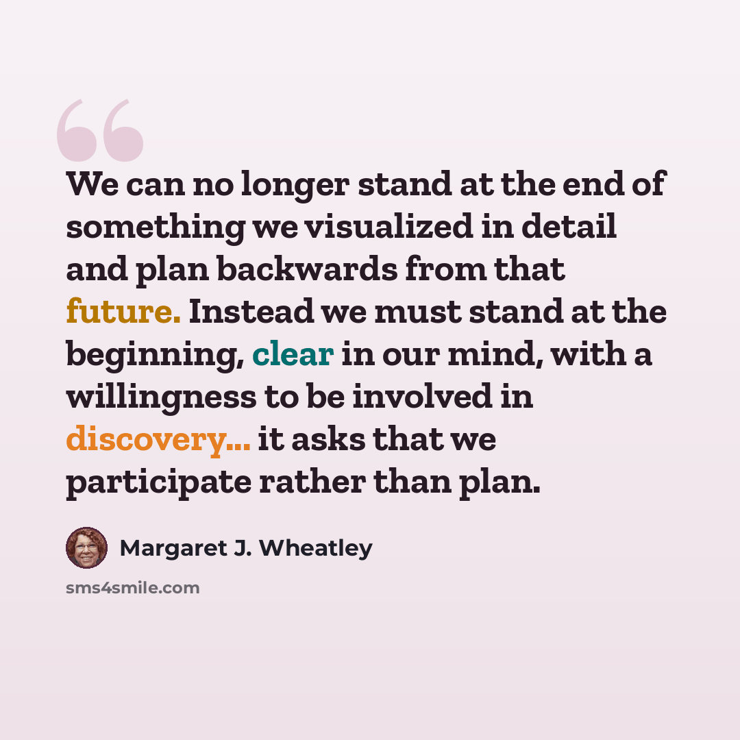 “We can no longer stand at the end of something we visualized in detail and plan backwards from that future. Instead we must stand at the beginning, clear in our mind, with a willingness to be involved in discovery... it asks that we participate rather than plan.” quote by Margaret J. Wheatley