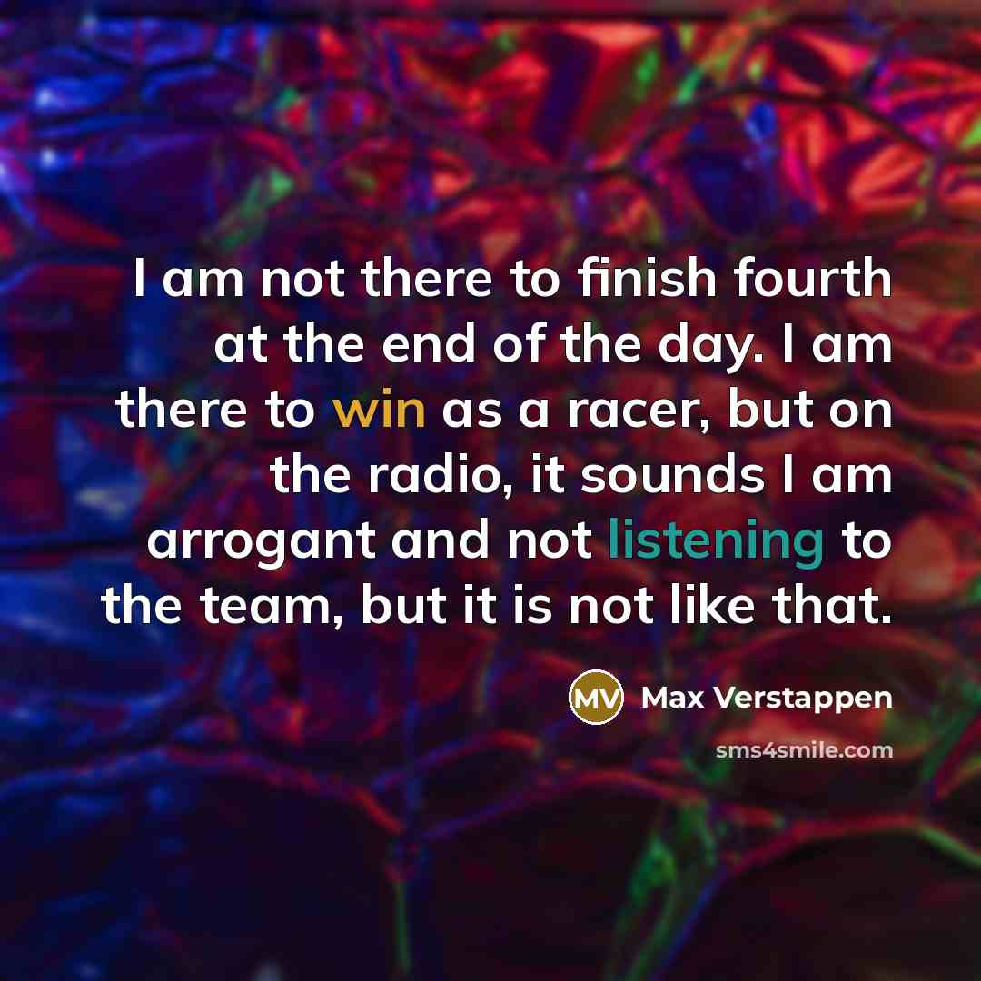“I am not there to finish fourth at the end of the day. I am there to win as a racer, but on the radio, it sounds I am arrogant and not listening to the team, but it is not like that.” quote by Max Verstappen