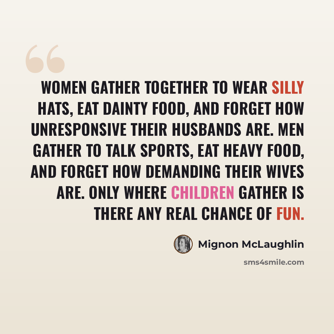 “Women gather together to wear silly hats, eat dainty food, and forget how unresponsive their husbands are. Men gather to talk sports, eat heavy food, and forget how demanding their wives are. Only where children gather is there any real chance of fun.” quote by Mignon McLaughlin