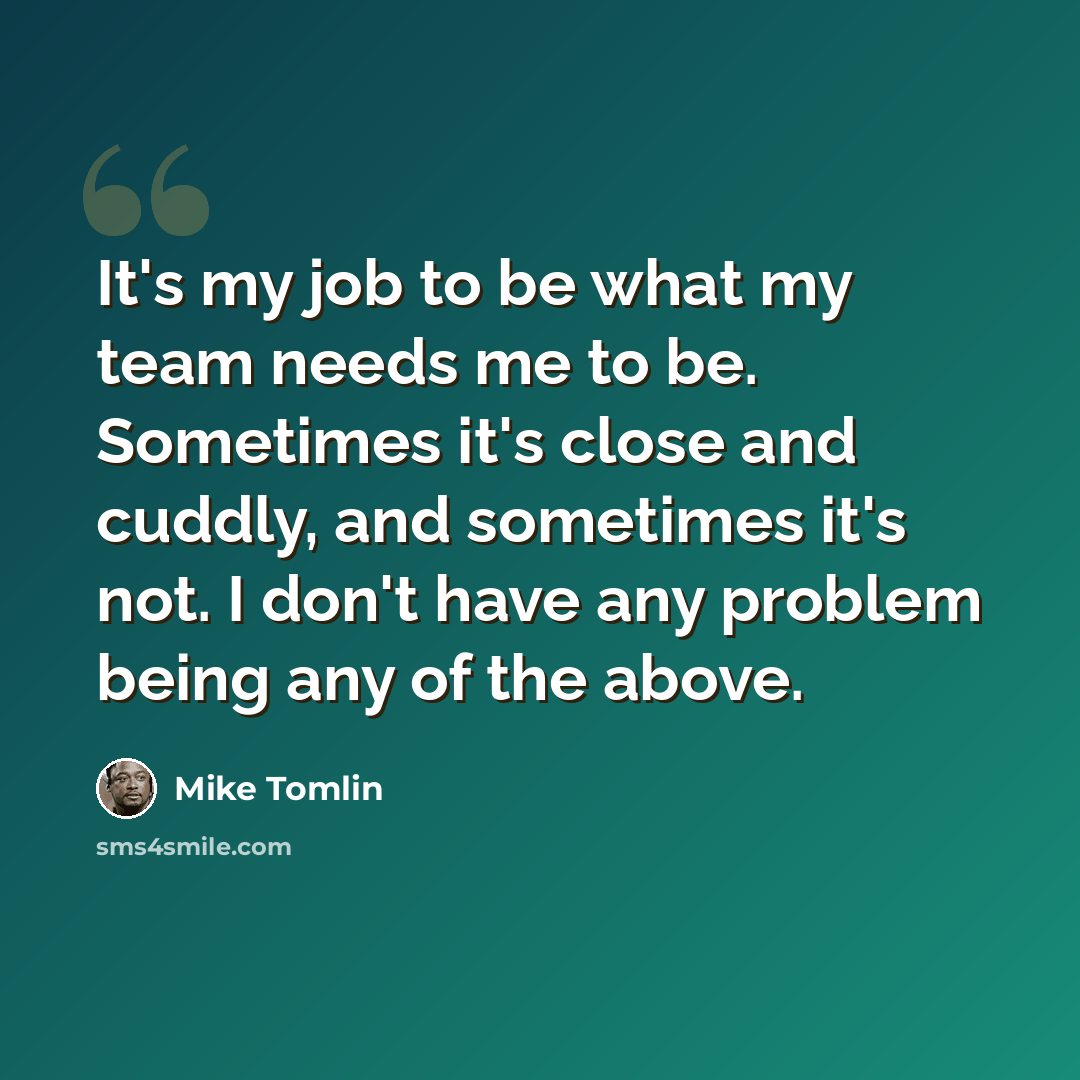 “It's my job to be what my team needs me to be. Sometimes it's close and cuddly, and sometimes it's not. I don't have any problem being any of the above.” quote by Mike Tomlin