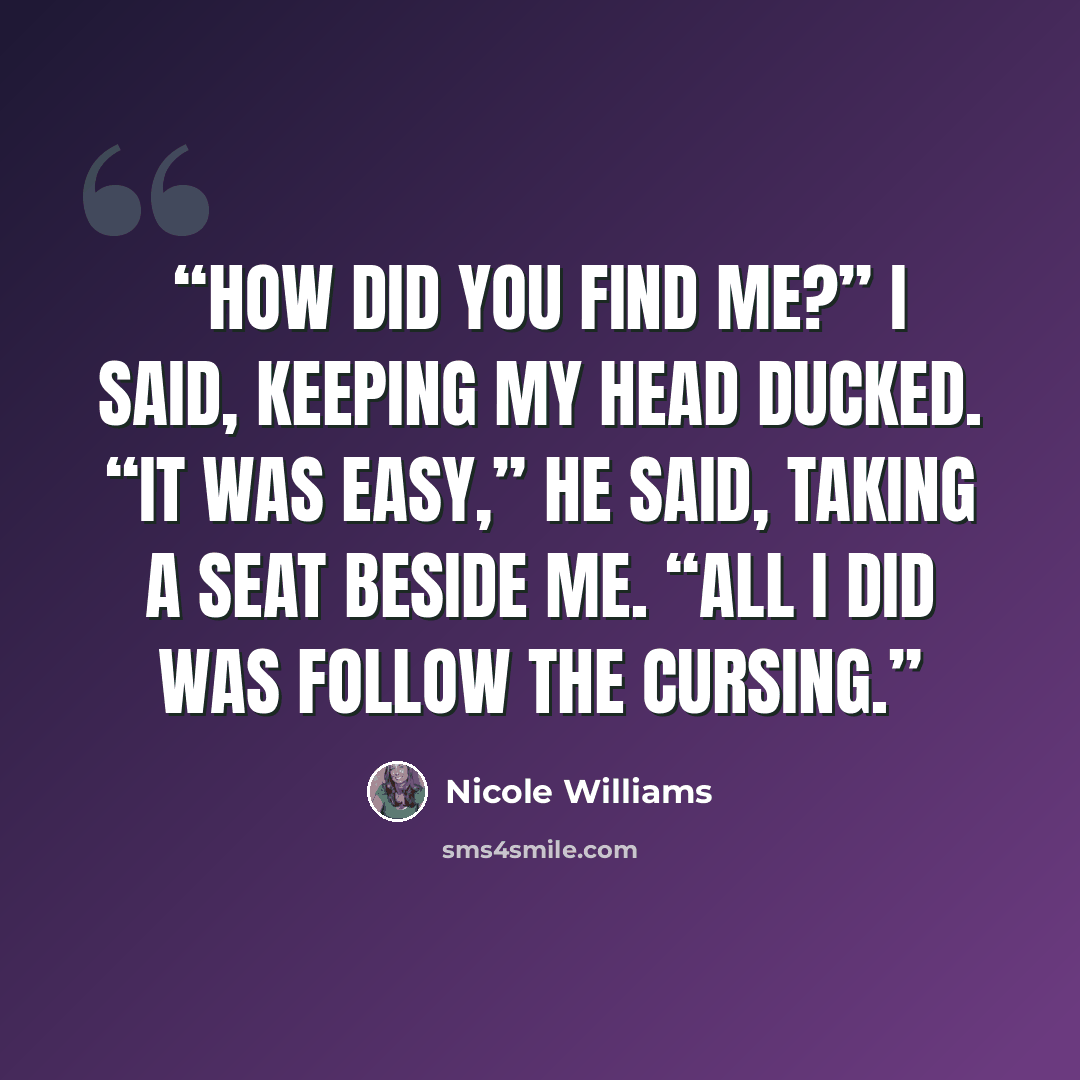“How did you find me?” I said, keeping my head ducked. “It was easy,” he said, taking a seat beside me. “All I did was follow the cursing.” quote by Nicole Williams