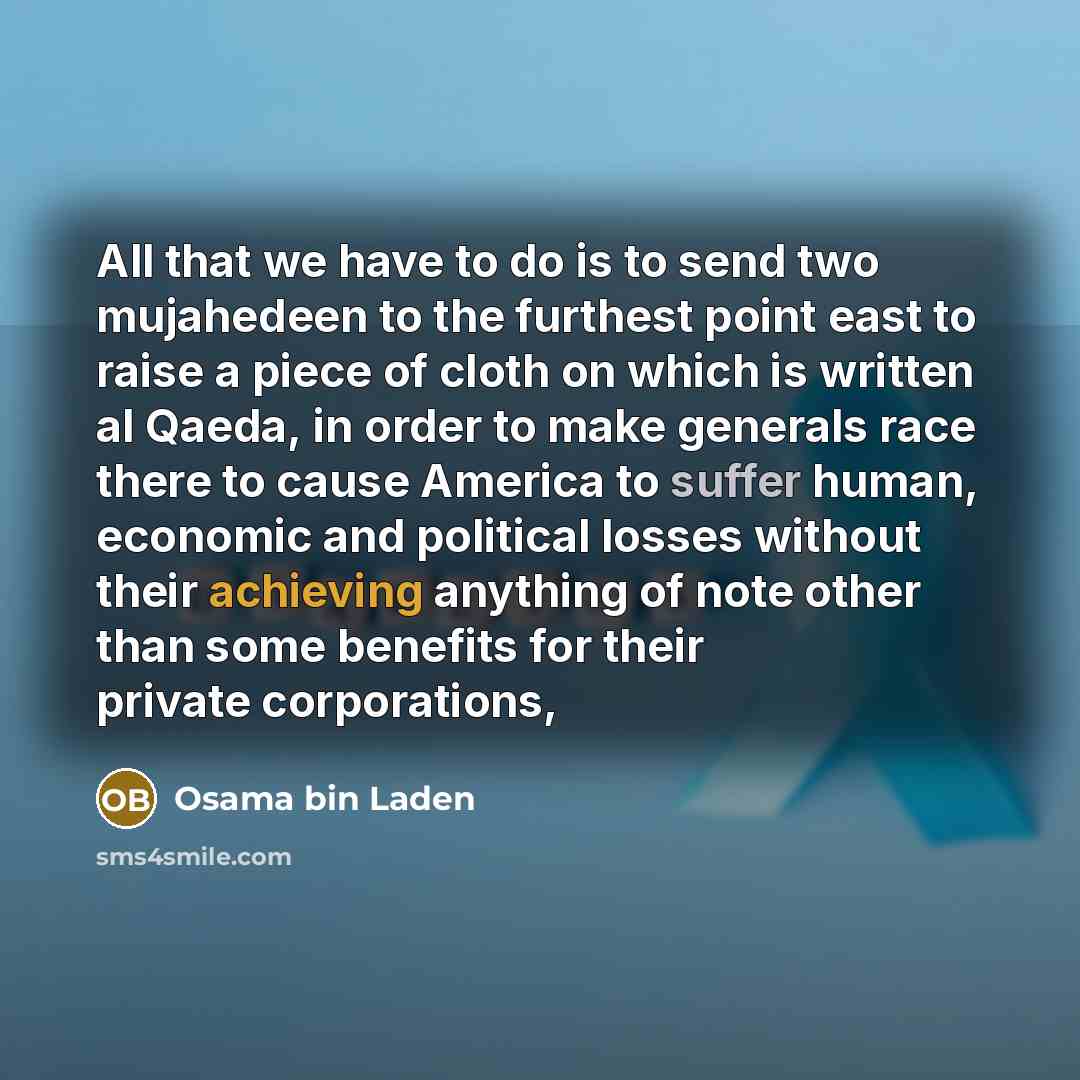 “All that we have to do is to send two mujahedeen to the furthest point east to raise a piece of cloth on which is written al Qaeda, in order to make generals race there to cause America to suffer human, economic and political losses without their achieving anything of note other than some benefits…” quote by Osama bin Laden
