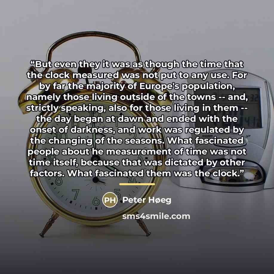 “But even they it was as though the time that the clock measured was not put to any use. For by far the majority of Europe's population, namely those living outside of the towns -- and, strictly speaking, also for those living in them -- the day began at dawn and ended with the onset of darkness…” quote by Peter Høeg