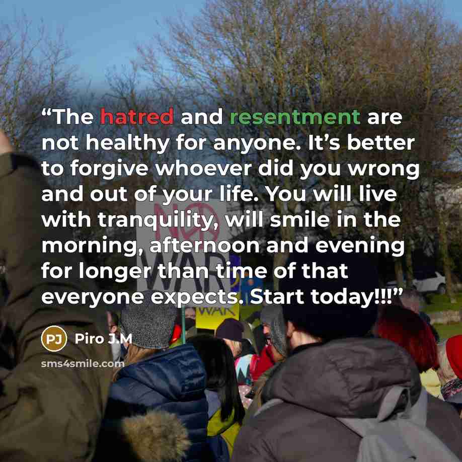 “The hatred and resentment are not healthy for anyone. It’s better to forgive whoever did you wrong and out of your life. You will live with tranquility, will smile in the morning, afternoon and evening for longer than time of that everyone expects. Start today!!!” quote by Piro J.M