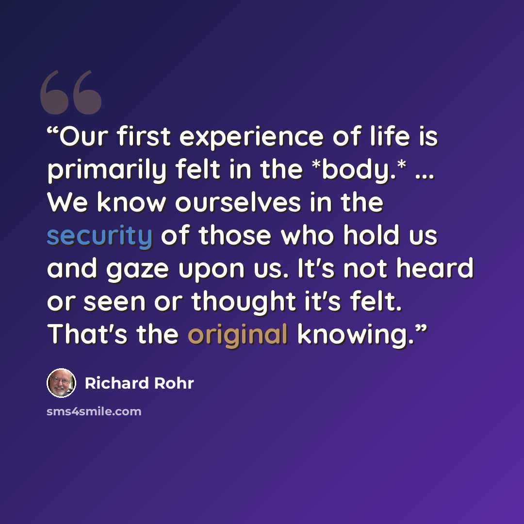 “Our first experience of life is primarily felt in the *body.* ... We know ourselves in the security of those who hold us and gaze upon us. It's not heard or seen or thought it's felt. That's the original knowing.” quote by Richard Rohr