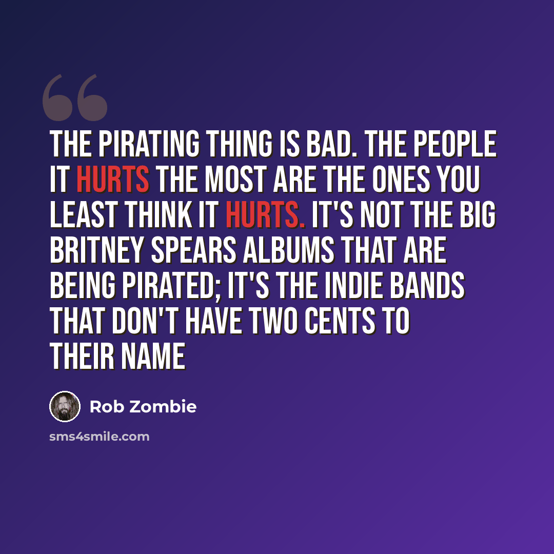 “The pirating thing is bad. The people it hurts the most are the ones you least think it hurts. It's not the big Britney Spears albums that are being pirated; it's the indie bands that don't have two cents to their name” quote by Rob Zombie