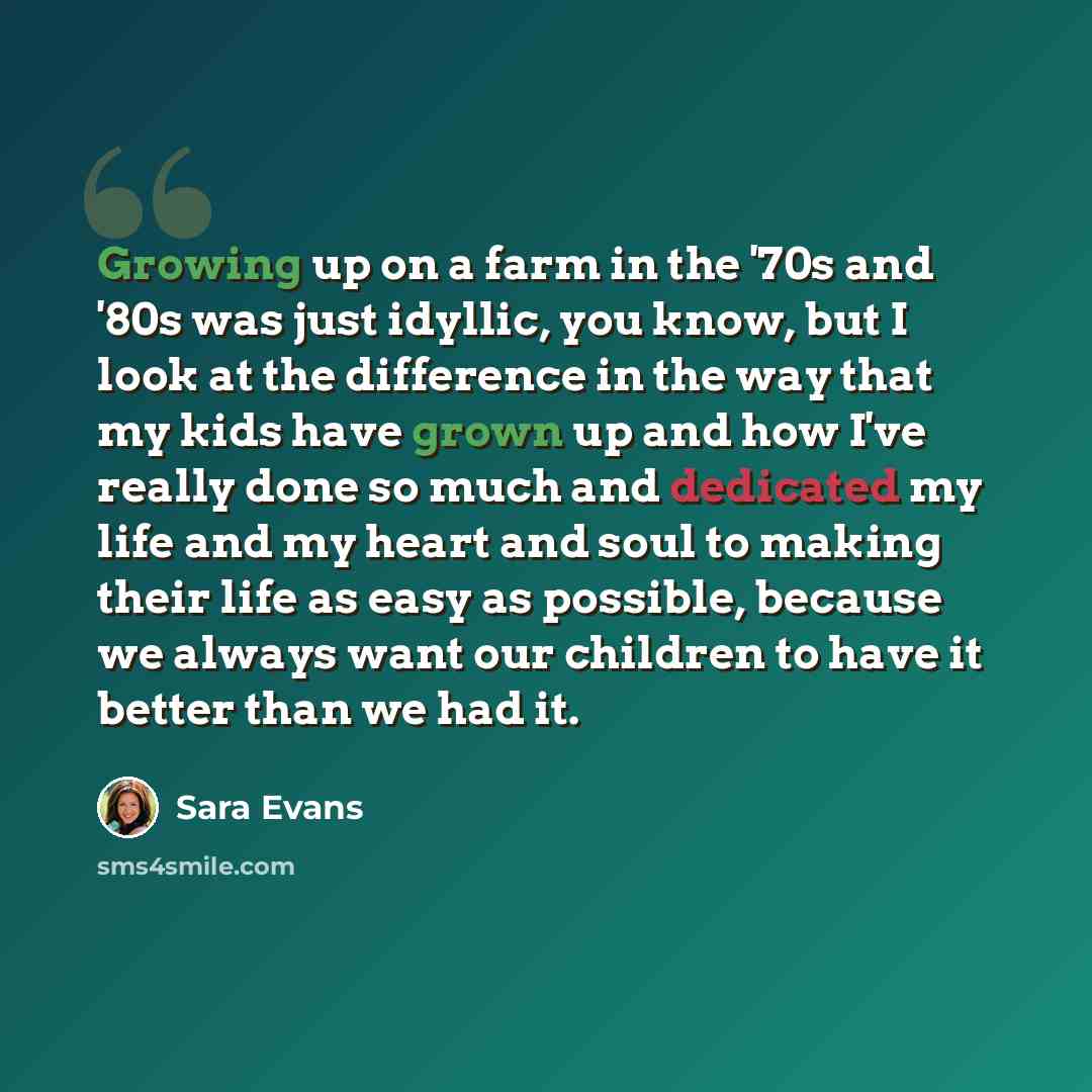 “Growing up on a farm in the '70s and '80s was just idyllic, you know, but I look at the difference in the way that my kids have grown up and how I've really done so much and dedicated my life and my heart and soul to making their life as easy as possible, because we always want our children to…” quote by Sara Evans