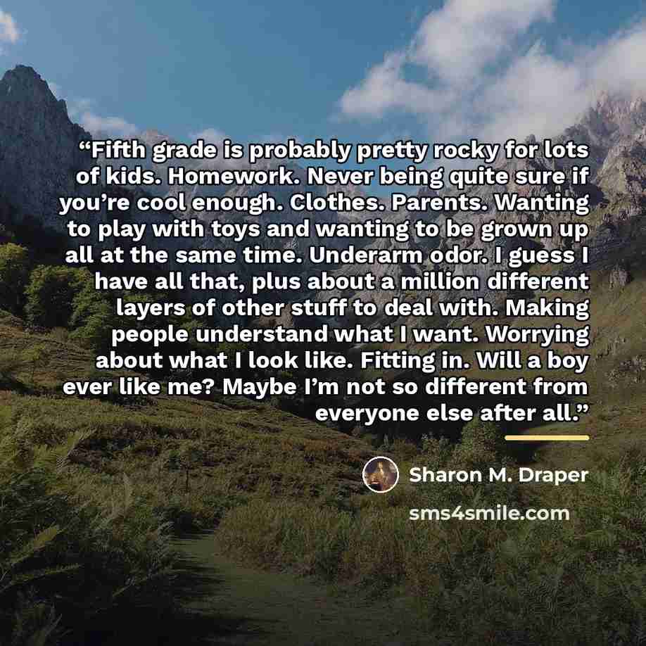 “Fifth grade is probably pretty rocky for lots of kids. Homework. Never being quite sure if you’re cool enough. Clothes. Parents. Wanting to play with toys and wanting to be grown up all at the same time. Underarm odor. I guess I have all that, plus about a million different layers of other stuff…” quote by Sharon M. Draper