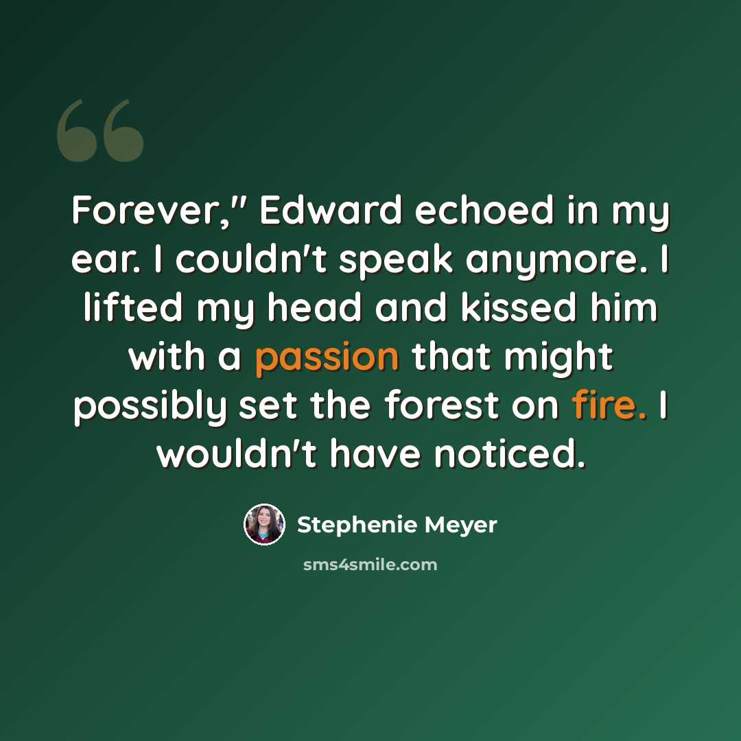 “Forever," Edward echoed in my ear. I couldn't speak anymore. I lifted my head and kissed him with a passion that might possibly set the forest on fire. I wouldn't have noticed.” quote by Stephenie Meyer
